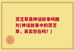 灵芝草是神话故事吗图片(神话故事中的灵芝草，真实存在吗？)