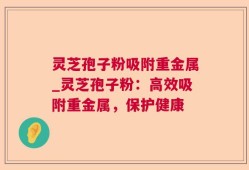 灵芝孢子粉吸附重金属_灵芝孢子粉：高效吸附重金属，保护健康
