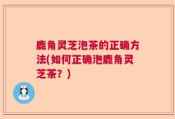 鹿角灵芝泡茶的正确方法(如何正确泡鹿角灵芝茶？)
