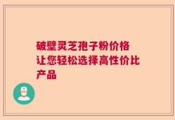 破壁灵芝孢子粉价格 让您轻松选择高性价比产品