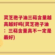 灵芝孢子油三萜含量越高越好吗(灵芝孢子油：三萜含量高不一定是最好)