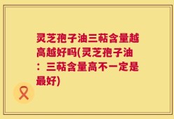 灵芝孢子油三萜含量越高越好吗(灵芝孢子油：三萜含量高不一定是最好)