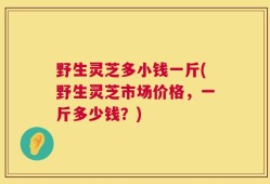 野生灵芝多小钱一斤(野生灵芝市场价格，一斤多少钱？)