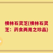 横林石灵芝(横林石灵芝：药食两用之珍品)