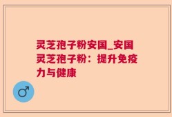灵芝孢子粉安国_安国灵芝孢子粉：提升免疫力与健康