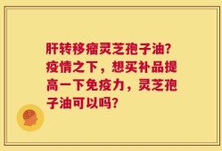 肝转移瘤灵芝孢子油？疫情之下，想买补品提高一下免疫力，灵芝孢子油可以吗？