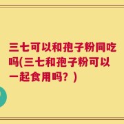 三七可以和孢子粉同吃吗(三七和孢子粉可以一起食用吗？)