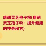 唐朝灵芝孢子粉(唐朝灵芝孢子粉：提升健康的神奇秘方)