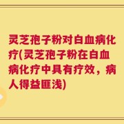 灵芝孢子粉对白血病化疗(灵芝孢子粉在白血病化疗中具有疗效，病人得益匪浅)