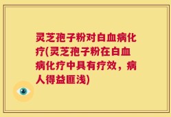 灵芝孢子粉对白血病化疗(灵芝孢子粉在白血病化疗中具有疗效，病人得益匪浅)