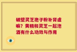 破壁灵芝孢子粉补肾虚嘛？黄精和灵芝一起泡酒有什么功效与作用