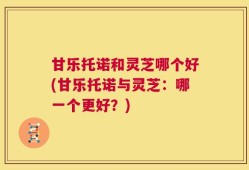 甘乐托诺和灵芝哪个好(甘乐托诺与灵芝：哪一个更好？)