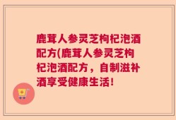 鹿茸人参灵芝枸杞泡酒配方(鹿茸人参灵芝枸杞泡酒配方，自制滋补酒享受健康生活！
