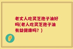 老丈人吃灵芝孢子油好吗(老人吃灵芝孢子油有益健康吗？)