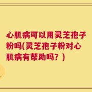 心肌病可以用灵芝孢子粉吗(灵芝孢子粉对心肌病有帮助吗？)