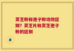 灵芝粉和孢子粉功效区别？灵芝片和灵芝孢子粉的区别