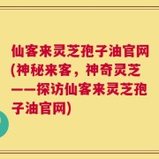仙客来灵芝孢子油官网(神秘来客，神奇灵芝——探访仙客来灵芝孢子油官网)