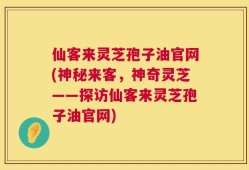 仙客来灵芝孢子油官网(神秘来客，神奇灵芝——探访仙客来灵芝孢子油官网)