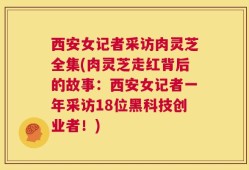 西安女记者采访肉灵芝全集(肉灵芝走红背后的故事：西安女记者一年采访18位黑科技创业者！)