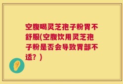 空腹喝灵芝孢子粉胃不舒服(空腹饮用灵芝孢子粉是否会导致胃部不适？)