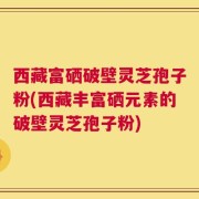 西藏富硒破壁灵芝孢子粉(西藏丰富硒元素的破壁灵芝孢子粉)