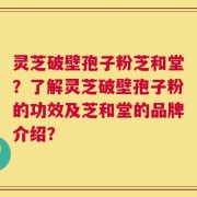 灵芝破壁孢子粉芝和堂？了解灵芝破壁孢子粉的功效及芝和堂的品牌介绍？