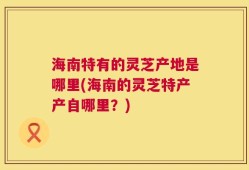 海南特有的灵芝产地是哪里(海南的灵芝特产产自哪里？)