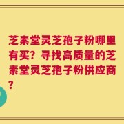 芝素堂灵芝孢子粉哪里有买？寻找高质量的芝素堂灵芝孢子粉供应商？