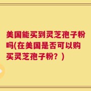 美国能买到灵芝孢子粉吗(在美国是否可以购买灵芝孢子粉？)