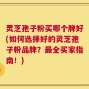 灵芝孢子粉买哪个牌好(如何选择好的灵芝孢子粉品牌？最全买家指南！)