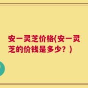 安一灵芝价格(安一灵芝的价钱是多少？)