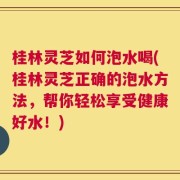 桂林灵芝如何泡水喝(桂林灵芝正确的泡水方法，帮你轻松享受健康好水！)