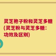 灵芝袍子粉和灵芝多糖(灵芝粉与灵芝多糖：功效及区别)