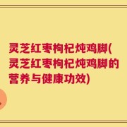 灵芝红枣枸杞炖鸡脚(灵芝红枣枸杞炖鸡脚的营养与健康功效)