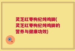 灵芝红枣枸杞炖鸡脚(灵芝红枣枸杞炖鸡脚的营养与健康功效)
