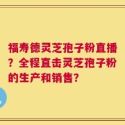 福寿德灵芝孢子粉直播？全程直击灵芝孢子粉的生产和销售？