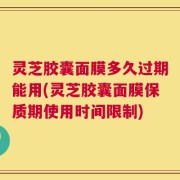 灵芝胶囊面膜多久过期能用(灵芝胶囊面膜保质期使用时间限制)