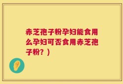 赤芝孢子粉孕妇能食用么孕妇可否食用赤芝孢子粉？)