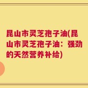 昆山市灵芝孢子油(昆山市灵芝孢子油：强劲的天然营养补给)