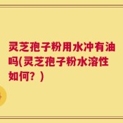 灵芝孢子粉用水冲有油吗(灵芝孢子粉水溶性如何？)