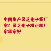 中国生产灵芝孢子粉厂家？灵芝孢子粉正规厂家哪家好