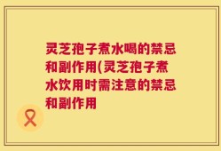 灵芝孢子煮水喝的禁忌和副作用(灵芝孢子煮水饮用时需注意的禁忌和副作用