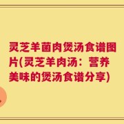 灵芝羊菌肉煲汤食谱图片(灵芝羊肉汤：营养美味的煲汤食谱分享)
