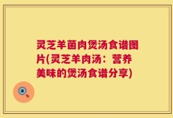 灵芝羊菌肉煲汤食谱图片(灵芝羊肉汤：营养美味的煲汤食谱分享)