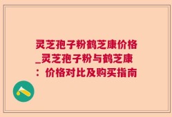 灵芝孢子粉鹤芝康价格_灵芝孢子粉与鹤芝康：价格对比及购买指南
