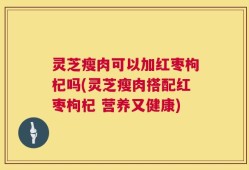 灵芝瘦肉可以加红枣枸杞吗(灵芝瘦肉搭配红枣枸杞 营养又健康)