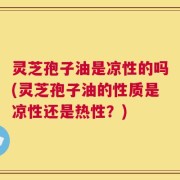 灵芝孢子油是凉性的吗(灵芝孢子油的性质是凉性还是热性？)