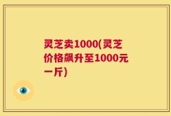 灵芝卖1000(灵芝价格飙升至1000元一斤)