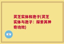 灵芝实体和孢子(灵芝实体与孢子：探索其神奇功效)
