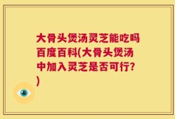 大骨头煲汤灵芝能吃吗百度百科(大骨头煲汤中加入灵芝是否可行？)